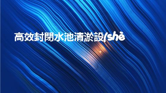 高效封閉水池清淤設(shè)備，巴洛仕引領(lǐng)環(huán)保科技新潮流